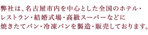 弊社は、名古屋市内を中心とした全国のホテル・レストラン・結婚式場・高級スーパーなどに焼きたてパン・冷凍パンを製造・販売しております。