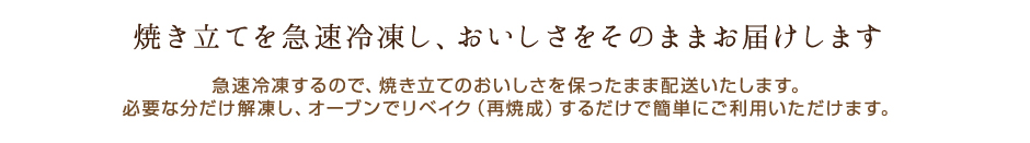 焼き立てを急速冷凍し、おいしさをそのままお届けします。
            必要な分だけ解凍し、オーブンでリベイク（再焼成）するだけで簡単にご利用いただけます。